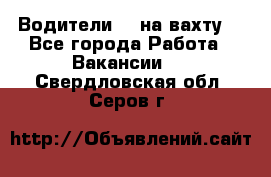 Водители BC на вахту. - Все города Работа » Вакансии   . Свердловская обл.,Серов г.